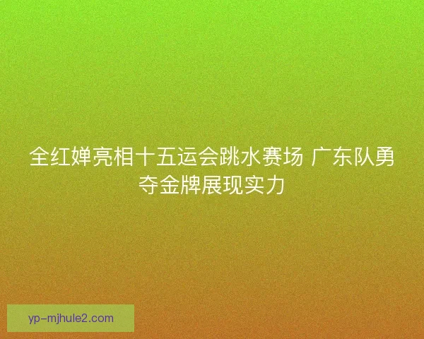 全红婵亮相十五运会跳水赛场 广东队勇夺金牌展现实力