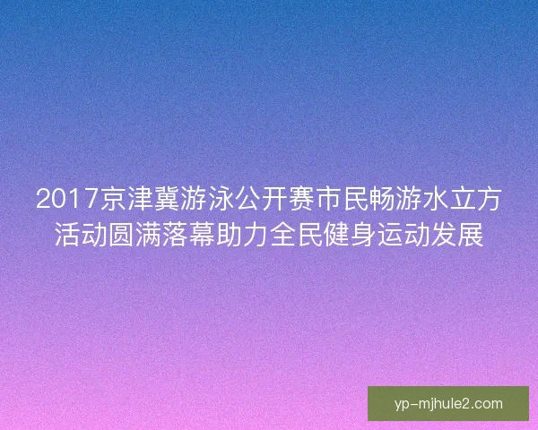 2017京津冀游泳公开赛市民畅游水立方活动圆满落幕助力全民健身运动发展